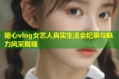 糖心vlog女藝人真實生活全紀錄與魅力風采展現